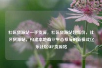 社区货源站一手货源，社区货源站超低价，社区货源站，构建本地商业生态系统的新模式亿乐社区SUP货源站