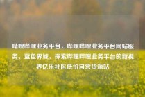 哔哩哔哩业务平台，哔哩哔哩业务平台网站服务，蓝色界域，探索哔哩哔哩业务平台的新视界亿乐社区低价自营货源站