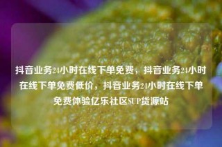 抖音业务24小时在线下单免费，抖音业务24小时在线下单免费低价，抖音业务24小时在线下单免费体验亿乐社区SUP货源站