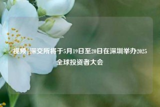 视频|深交所将于5月19日至20日在深圳举办2025全球投资者大会