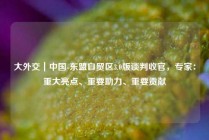 大外交｜中国-东盟自贸区3.0版谈判收官，专家：重大亮点、重要助力、重要贡献