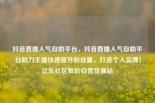 抖音直播人气自助平台，抖音直播人气自助平台助力主播快速提升粉丝量，打造个人品牌！亿乐社区低价自营货源站