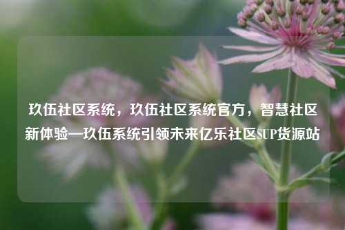 玖伍社区系统，玖伍社区系统官方，智慧社区新体验—玖伍系统引领未来亿乐社区SUP货源站  第1张