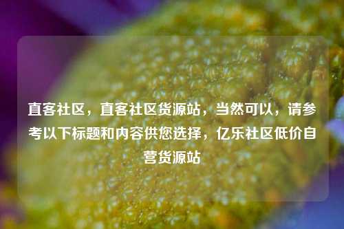 直客社区	，直客社区货源站，当然可以，请参考以下标题和内容供您选择	，亿乐社区低价自营货源站  第1张