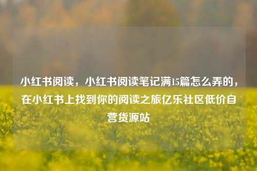 小红书阅读，小红书阅读笔记满15篇怎么弄的，在小红书上找到你的阅读之旅亿乐社区低价自营货源站  第1张