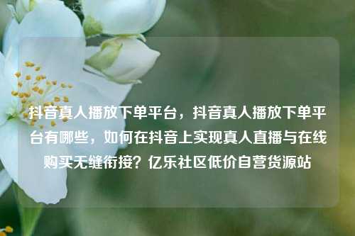 抖音真人播放下单平台	，抖音真人播放下单平台有哪些，如何在抖音上实现真人直播与在线购买无缝衔接？亿乐社区低价自营货源站  第1张
