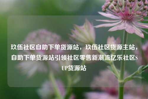 玖伍社区自助下单货源站	，玖伍社区货源主站，自助下单货源站引领社区零售新潮流亿乐社区SUP货源站  第1张