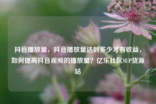 抖音播放量	，抖音播放量达到多少才有收益，如何提高抖音视频的播放量？亿乐社区SUP货源站  第1张