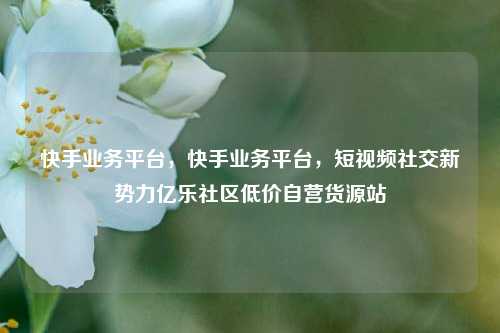 快手业务平台	，快手业务平台，短视频社交新势力亿乐社区低价自营货源站  第1张