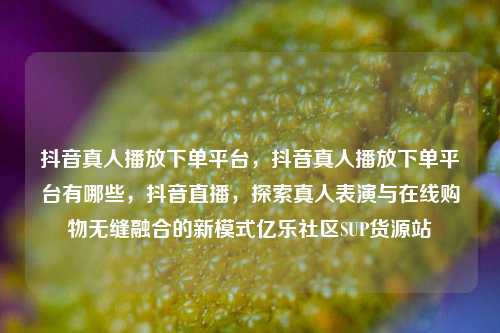 抖音真人播放下单平台	，抖音真人播放下单平台有哪些，抖音直播，探索真人表演与在线购物无缝融合的新模式亿乐社区SUP货源站  第1张